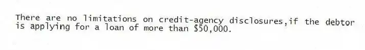 There are no limitations on credit-agency disclosures,if the debtor is applying for a loan of more than $50,000.