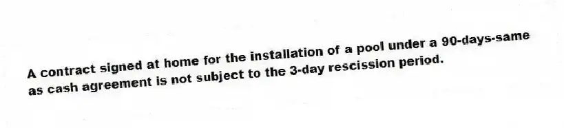 A contract signed at home for the installation of a pool under a 90-days-same as cash agreement is not subject to the 3-day rescission period.