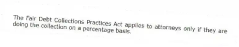 The Fair Debt Collections Practices Act applies to attorneys only if they are doing the collection on a percentage basis.