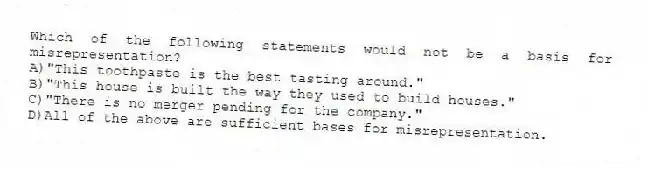 Which of the following statements would not be a basis for misrepresentation?
A)"This toothpaste is the best tasting around."
B)"This house is built the way they used to build houses."
C)"There is no merger pending for the company."
D)All of the above are sufficient bases for misrepresentation.