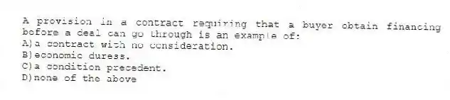 A provision in a contract requiring that a buyer obtain financing before a deal can go through is an example of:
A)a contract with no consideration.
B)economic duress.
C)a condition precedent.
D)none of the above