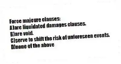 Force majeure clauses:
A)are liquidated damages clauses.
B)are void.
C)serve to shift the risk of unforeseen events.
D)none of the above
