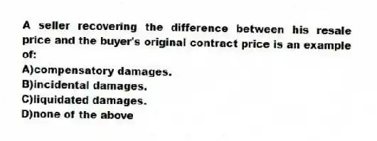 A seller recovering the difference between his resale price and the buyer's original contract price is an example of:
A)compensatory damages.
B)incidental damages.
C)liquidated damages.
D)none of the above