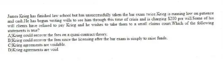 James Krieg has finished law school but has unsuccessfully taken the bar exam twice.Krieg is running low on patience and cash.He has begun writing wills to see him through this time of crisis and is charging $200 per will.Some of his will clients have refused to pay Krieg and he wishes to take them to a small claims court.Which of the following statements is true?
A)Krieg could recover the fees on a quasi-contract theory.
B)Krieg could recover the fees since the licensing after the bar exam is simply to raise funds.
C)Krieg agreements are voidable.
D)Krieg agreements are void.