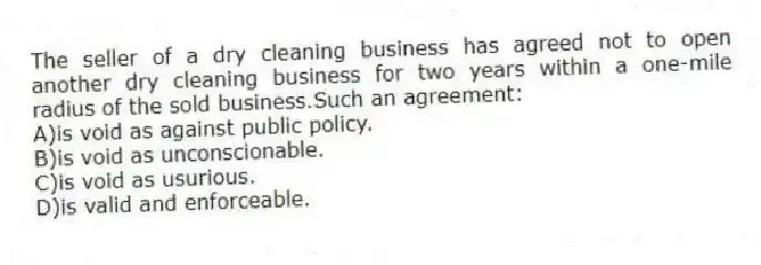The seller of a dry cleaning business has agreed not to open another dry cleaning business for two years within a one-mile radius of the sold business.Such an agreement:
A)is void as against public policy.
B)is void as unconscionable.
C)is void as usurious.
D)is valid and enforceable.