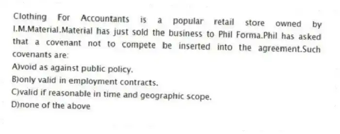 Clothing For Accountants is a popular retail store owned by I.M.Material.Material has just sold the business to Phil Forma.Phil has asked that a covenant not to compete be inserted into the agreement.Such covenants are:
A)void as against public policy.
B)only valid in employment contracts.
C)valid if reasonable in time and geographic scope.
D)none of the above