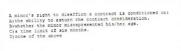 A minor's right to disaffirm a contract is conditioned on:
A)the ability to return the contract consideration.
B)whether the minor misrepresented his/her age.
C)a time limit of six months.
D)none of the above