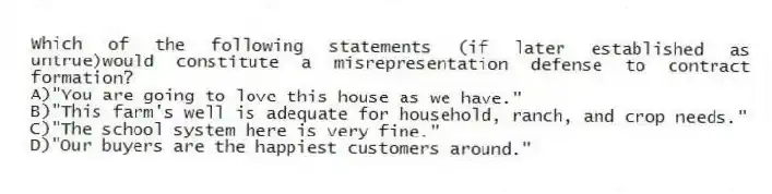 Which of the following statements (if later established as untrue)would constitute a misrepresentation defense to contract formation?
A)"You are going to love this house as we have."
B)"This farm's well is adequate for household, ranch, and crop needs."
C)"The school system here is very fine."
D)"Our buyers are the happiest customers around."