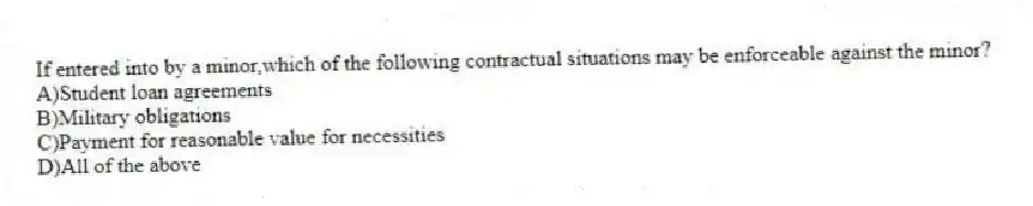 If entered into by a minor,which of the following contractual situations may be enforceable against the minor?
A)Student loan agreements
B)Military obligations
C)Payment for reasonable value for necessities
D)All of the above