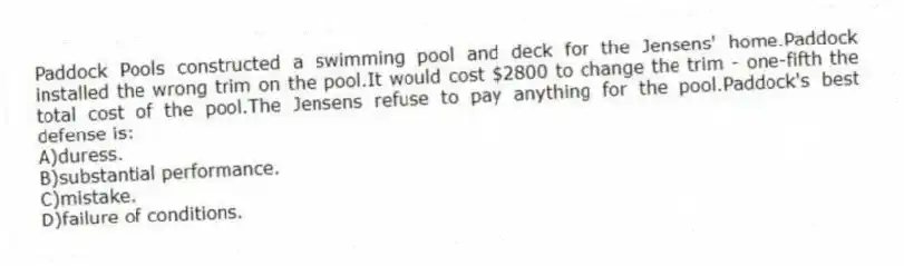 Paddock Pools constructed a swimming pool and deck for the Jensens' home.Paddock installed the wrong trim on the pool.It would cost $2800 to change the trim - one-fifth the total cost of the pool.The Jensens refuse to pay anything for the pool.Paddock's best defense is:
A)duress.
B)substantial performance.
C)mistake.
D)failure of conditions.