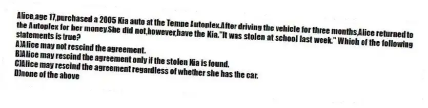 Alice,age 17,purchased a 2005 Kia auto at the Tempe Autoplex.After driving the vehicle for three months,Alice returned to the Autoplex for her money.She did not,however,have the Kia."It was stolen at school last week." Which of the following statements is true?
A)Alice may not rescind the agreement.
B)Alice may rescind the agreement only if the stolen Kia is found.
C)Alice may rescind the agreement regardless of whether she has the car.
D)none of the above