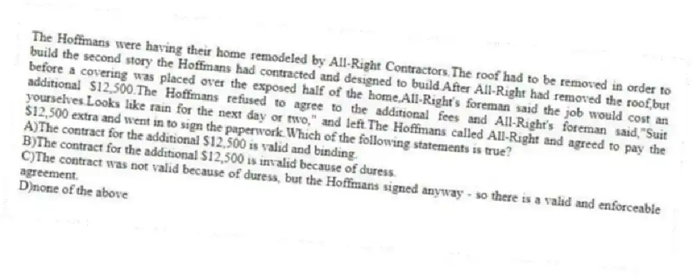 The Hoffmans were having their home remodeled by All-Right Contractors.The roof had to be removed in order to build the second story the Hoffmans had contracted and designed to build.After All-Right had removed the roof,but before a covering was placed over the exposed half of the home,All-Right's foreman said the job would cost an additional $12,500.The Hoffmans refused to agree to the additional fees and All-Right's foreman said,"Suit yourselves.Looks like rain for the next day or two," and left.The Hoffmans called All-Right and agreed to pay the $12,500 extra and went in to sign the paperwork.Which of the following statements is true?
A)The contract for the additional $12,500 is valid and binding.
B)The contract for the additional $12,500 is invalid because of duress.
C)The contract was not valid because of duress, but the Hoffmans signed anyway - so there is a valid and enforceable agreement.
D)none of the above