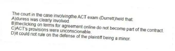 The court in the case involvingthe ACT exam (Durrett)held that:
A)duress was clearly involved.
B)theclicking on terms for agreement online do not become part of the contract.
C)ACT's provisions were unconscionable.
D)it could not rule on the defense of the plaintiff being a minor.