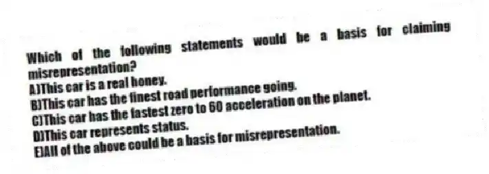 Which of the following statements would be a basis for claiming misrepresentation?
A)This car is a real honey.
B)This car has the finest road performance going.
C)This car has the fastest zero to 60 acceleration on the planet.
D)This car represents status.
E)All of the above could be a basis for misrepresentation.