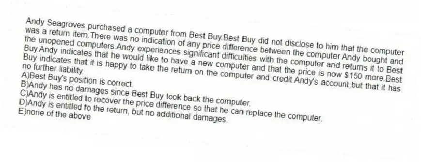 Andy Seagroves purchased a computer from Best Buy.Best Buy did not disclose to him that the computer was a return item.There was no indication of any price difference between the computer Andy bought and the unopened computers.Andy experiences significant difficulties with the computer and returns it to Best Buy.Andy indicates that he would like to have a new computer and that the price is now $150 more.Best Buy indicates that it is happy to take the return on the computer and credit Andy's account,but that it has no further liability.
A)Best Buy's position is correct.
B)Andy has no damages since Best Buy took back the computer.
C)Andy is entitled to recover the price difference so that he can replace the computer.
D)Andy is entitled to the return, but no additional damages.
E)none of the above