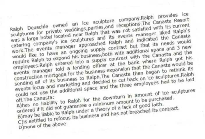 Ralph Deuschle owned an ice sculpture company.Ralph provides ice sculptures for private weddings,parties,and receptions.The Canasta Resort was a large hotel located near Ralph that was not satisfied with its current catering company's ice sculptures and its events manager liked Ralph's work.The events manager approached Ralph and indicated the Canasta would like to have an ongoing supply contract but that its needs would require Ralph to expand his business,both with additional space and 3 new employees.Ralph entered into a supply contract with the Canasta and the events manager told a lending officer at the bank where Ralph got his construction mortgage for the business expansion that the Canasta would be sending all of its business to Ralph.The Canasta then began to rethink its events focus and marketing and decided to cut back on ice sculptures.Ralph could not use the additional space and the three employees had to be laid off.The Canasta:
A)has no liability to Ralph for the downturn in amount of ice sculptures ordered if it did not guarantee a minimum amount to be purchased.
B)may be liable to Ralph under a theory of a lack of good faith.
C)is entitled to refocus its business and has not breached its contract.
D)none of the above