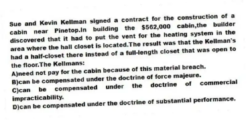 Sue and Kevin Kellman signed a contract for the construction of a cabin near Pinetop.In building the $562,000 cabin,the builder discovered that it had to put the vent for the heating system in the area where the hall closet is located.The result was that the Kellman's had a half-closet there instead of a full-length closet that was open to the floor.The Kellmans:
A)need not pay for the cabin because of this material breach.
B)can be compensated under the doctrine of force majeure.
C)can be compensated under the doctrine of commercial impracticability.
D)can be compensated under the doctrine of substantial performance.