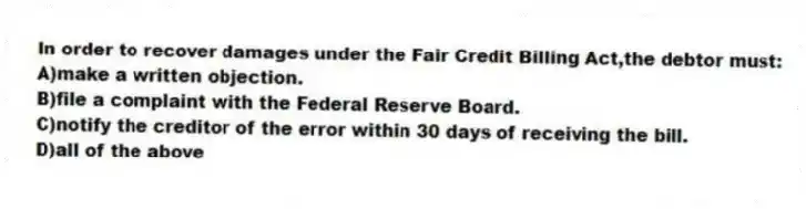 In order to recover damages under the Fair Credit Billing Act,the debtor must:
A)make a written objection.
B)file a complaint with the Federal Reserve Board.
C)notify the creditor of the error within 30 days of receiving the bill.
D)all of the above