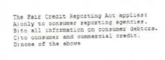 The Fair Credit Reporting Act applies:
A)only to consumer reporting agencies.
B)to all information on consumer debtors.
C)to consumer and commercial credit.
D)none of the above