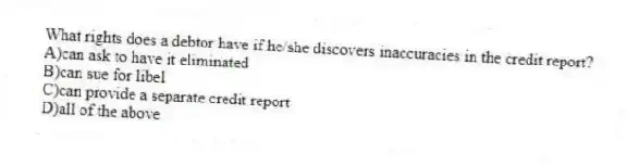 What rights does a debtor have if he/she discovers inaccuracies in the credit report?
A)can ask to have it eliminated
B)can sue for libel
C)can provide a separate credit report
D)all of the above
