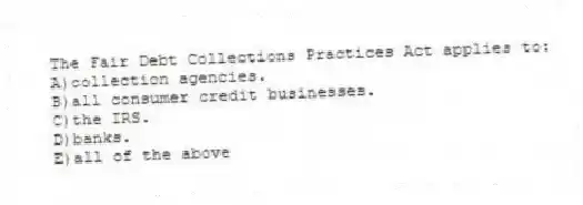 The Fair Debt Collections Practices Act applies to:
A)collection agencies.
B)all consumer credit businesses.
C)the IRS.
D)banks.
E)all of the above