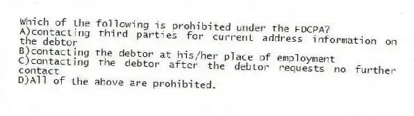 Which of the following is prohibited under the FDCPA?
A)contacting third parties for current address information on the debtor
B)contacting the debtor at his/her place of employment
C)contacting the debtor after the debtor requests no further contact
D)All of the above are prohibited.