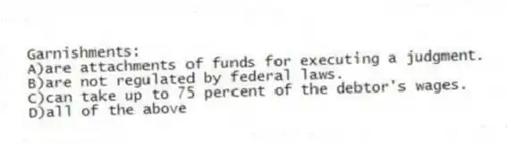Garnishments:
A)are attachments of funds for executing a judgment.
B)are not regulated by federal laws.
C)can take up to 75 percent of the debtor's wages.
D)all of the above