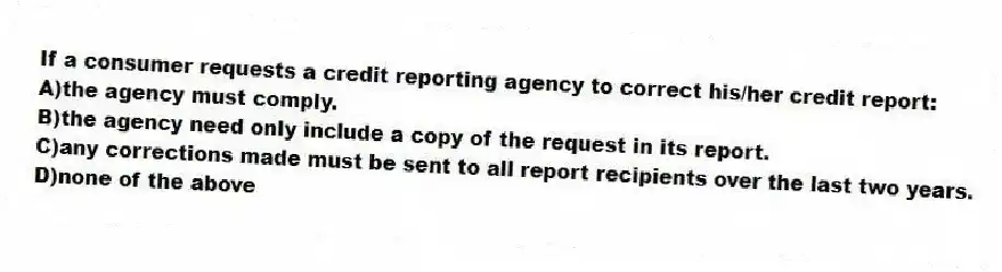 If a consumer requests a credit reporting agency to correct his/her credit report:
A)the agency must comply.
B)the agency need only include a copy of the request in its report.
C)any corrections made must be sent to all report recipients over the last two years.
D)none of the above