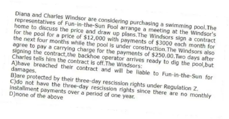Diana and Charles Windsor are considering purchasing a swimming pool.The representatives of Fun-in-the-Sun Pool arrange a meeting at the Windsor's home to discuss the price and draw up plans.The Windsors sign a contract for the pool for a price of $12,000 with payments of $3000 each month for the next four months while the pool is under construction.The Windsors also agree to pay a carrying charge for the payments of $250.00.Two days after signing the contract,the backhoe operator arrives ready to dig the pool,but Charles tells him the contract is off.The Windsors:
A)have breached their contract and will be liable to Fun-in-the-Sun for damages.
B)are protected by their three-day rescission rights under Regulation Z.
C)do not have the three-day rescission rights since there are no monthly installment payments over a period of one year.
D)none of the above