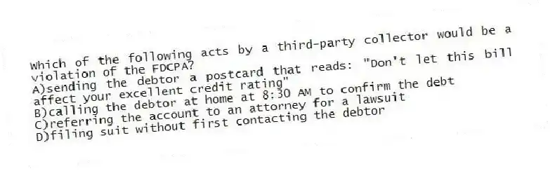 Which of the following acts by a third-party collector would be a violation of the FDCPA?
A)sending the debtor a postcard that reads: "Don't let this bill affect your excellent credit rating"
B)calling the debtor at home at 8:30 AM to confirm the debt
C)referring the account to an attorney for a lawsuit
D)filing suit without first contacting the debtor