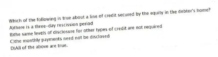 Which of the following is true about a line of credit secured by the equity in the debtor's home?
A)there is a three-day rescission period
B)the same levels of disclosure for other types of credit are not required
C)the monthly payments need not be disclosed
D)All of the above are true.