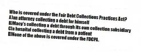 Who is covered under the Fair Debt Collections Practices Act?
A)an attorney collecting a debt for himself
B)Macy's collecting a debt through its own collection subsidiary
C)a hospital collecting a debt from a patient
D)None of the above is covered under the FDCPA.