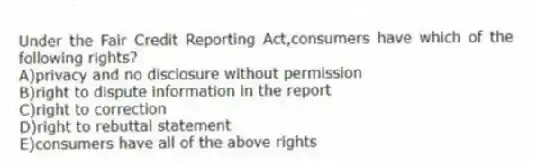 Under the Fair Credit Reporting Act,consumers have which of the following rights?
A)privacy and no disclosure without permission
B)right to dispute information in the report
C)right to correction
D)right to rebuttal statement
E)consumers have all of the above rights