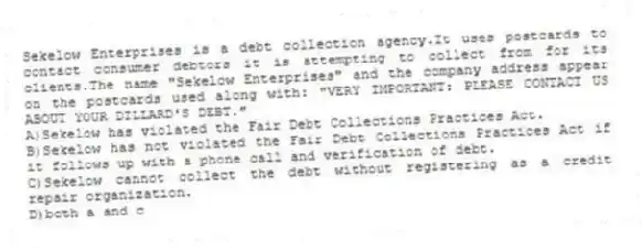 Sekelow Enterprises is a debt collection agency.It uses postcards to contact consumer debtors it is attempting to collect from for its clients.The name "Sekelow Enterprises" and the company address appear on the postcards used along with: "VERY IMPORTANT: PLEASE CONTACT US ABOUT YOUR DILLARD'S DEBT."
A)Sekelow has violated the Fair Debt Collections Practices Act.
B)Sekelow has not violated the Fair Debt Collections Practices Act if it follows up with a phone call and verification of debt.
C)Sekelow cannot collect the debt without registering as a credit repair organization.
D)both a and c