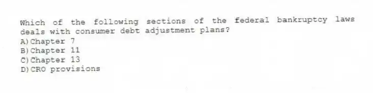 Which of the following sections of the federal bankruptcy laws deals with consumer debt adjustment plans?
A)Chapter 7
B)Chapter 11
C)Chapter 13
D)CRO provisions