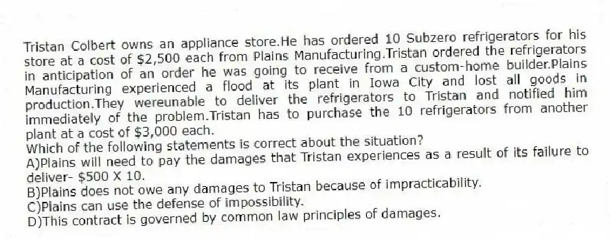 Tristan Colbert owns an appliance store.He has ordered 10 Subzero refrigerators for his store at a cost of $2,500 each from Plains Manufacturing.Tristan ordered the refrigerators in anticipation of an order he was going to receive from a custom-home builder.Plains Manufacturing experienced a flood at its plant in Iowa City and lost all goods in production.They wereunable to deliver the refrigerators to Tristan and notified him immediately of the problem.Tristan has to purchase the 10 refrigerators from another plant at a cost of $3,000 each.
-Which of the following statements is correct about the situation?
A)Plains will need to pay the damages that Tristan experiences as a result of its failure to deliver- $500 X 10.
B)Plains does not owe any damages to Tristan because of impracticability.
C)Plains can use the defense of impossibility.
D)This contract is governed by common law principles of damages.