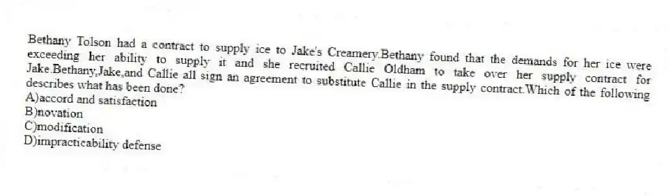 Bethany Tolson had a contract to supply ice to Jake's Creamery.Bethany found that the demands for her ice were exceeding her ability to supply it and she recruited Callie Oldham to take over her supply contract for Jake.Bethany,Jake,and Callie all sign an agreement to substitute Callie in the supply contract.Which of the following describes what has been done?
A)accord and satisfaction
B)novation
C)modification
D)impracticability defense