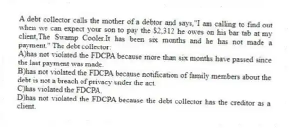 A debt collector calls the mother of a debtor and says,"I am calling to find out when we can expect your son to pay the $2,312 he owes on his bar tab at my client,The Swamp Cooler.It has been six months and he has not made a payment." The debt collector:
A)has not violated the FDCPA because more than six months have passed since the last payment was made.
B)has not violated the FDCPA because notification of family members about the debt is not a breach of privacy under the act.
C)has violated the FDCPA.
D)has not violated the FDCPA because the debt collector has the creditor as a client.