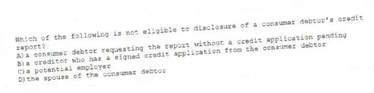 Which of the following is not eligible to disclosure of a consumer debtor's credit report?
A)a consumer debtor requesting the report without a credit application pending
B)a creditor who has a signed credit application from the consumer debtor
C)a potential employer
D)the spouse of the consumer debtor