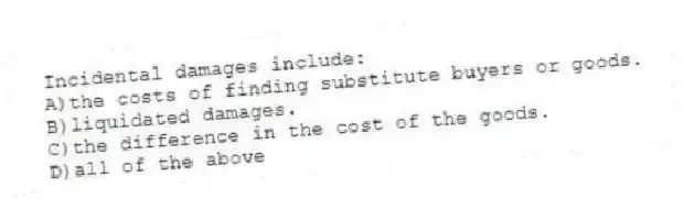 Incidental damages include:
A)the costs of finding substitute buyers or goods.
B)liquidated damages.
C)the difference in the cost of the goods.
D)all of the above