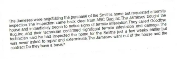 The Jameses were negotiating the purchase of the Smith's home but requested a termite inspection.The inspection came back clear from ABC Bug,Inc.The Jameses bought the house and immediately began to notice signs of termite infestation.They called Goodbye Bug,Inc.,and their technician confirmed significant termite infestation and damage.The technician said he had inspected the home for the Smiths just a few weeks earlier,but was never asked to repair and exterminate.The Jameses want out of the house and the contract.Do they have a basis?