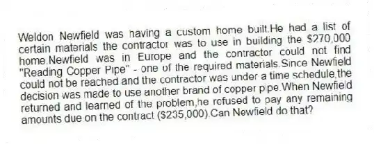 Weldon Newfield was having a custom home built.He had a list of certain materials the contractor was to use in building the $270,000 home.Newfield was in Europe and the contractor could not find "Reading Copper Pipe" - one of the required materials.Since Newfield could not be reached and the contractor was under a time schedule,the decision was made to use another brand of copper pipe.When Newfield returned and learned of the problem,he refused to pay any remaining amounts due on the contract ($235,000).Can Newfield do that?