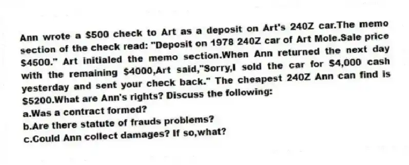 Ann wrote a $500 check to Art as a deposit on Art's 240Z car.The memo section of the check read: "Deposit on 1978 240Z car of Art Mole.Sale price $4500." Art initialed the memo section.When Ann returned the next day with the remaining $4000,Art said,"Sorry,I sold the car for $4,000 cash yesterday and sent your check back." The cheapest 240Z Ann can find is $5200.What are Ann's rights? Discuss the following:
a.Was a contract formed?
b.Are there statute of frauds problems?
c.Could Ann collect damages? If so,what?