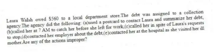 Laura Walsh owed $560 to a local department store.The debt was assigned to a collection agency.The agency did the following: (a)used a postcard to contact Laura and summarize her debt,(b)called her at 7 AM to catch her before she left for work,(c)called her in spite of Laura's requests to stop,(d)contacted her employer about the debt,(e)contacted her at the hospital as she visited her ill mother.Are any of the actions improper?
