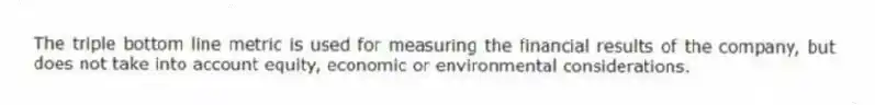 The triple bottom line metric is used for measuring the financial results of the company, but does not take into account equity, economic or environmental considerations.