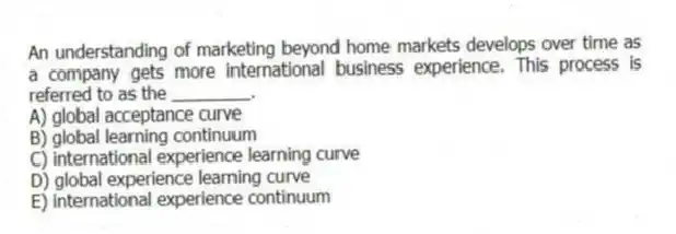 An understanding of marketing beyond home markets develops over time as a company gets more international business experience. This process is referred to as the ________.
A) global acceptance curve
B) global learning continuum
C) international experience learning curve
D) global experience learning curve
E) international experience continuum