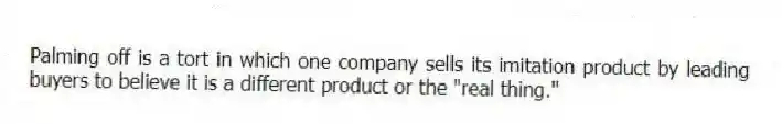 Palming off is a tort in which one company sells its imitation product by leading buyers to believe it is a different product or the "real thing."
