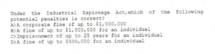 Under the Industrial Espionage Act,which of the following potential penalties is correct?
A)A corporate fine of up to $1,000,000
B)A fine of up to $1,000,000 for an individual
C)Imprisonment of up to 25 years for an individual
D)A fine of up to $500,000 for an individual