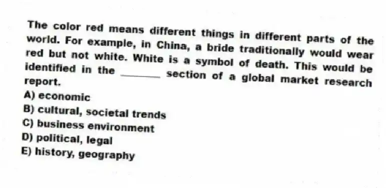 The color red means different things in different parts of the world. For example, in China, a bride traditionally would wear red but not white. White is a symbol of death. This would be identified in the ________ section of a global market research report.
A) economic
B) cultural, societal trends
C) business environment
D) political, legal
E) history, geography