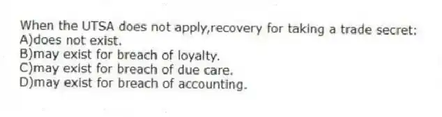 When the UTSA does not apply,recovery for taking a trade secret:
A)does not exist.
B)may exist for breach of loyalty.
C)may exist for breach of due care.
D)may exist for breach of accounting.